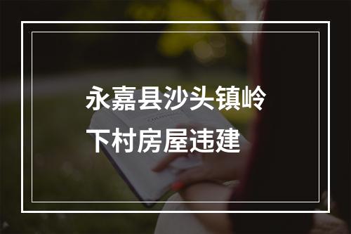 永嘉县沙头镇岭下村房屋违建