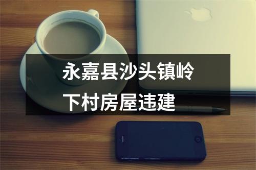 永嘉县沙头镇岭下村房屋违建