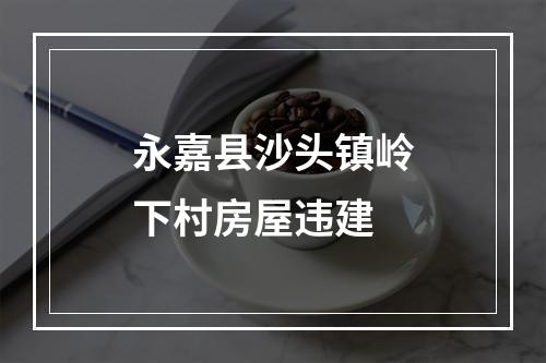 永嘉县沙头镇岭下村房屋违建