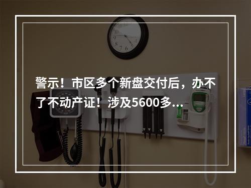 警示！市区多个新盘交付后，办不了不动产证！涉及5600多户业主