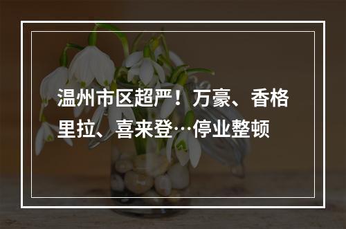 温州市区超严！万豪、香格里拉、喜来登…停业整顿