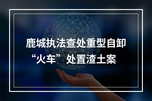 鹿城执法查处重型自卸“火车”处置渣土案