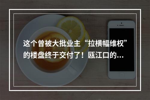 这个曾被大批业主“拉横幅维权”的楼盘终于交付了！瓯江口的做法值得点赞！