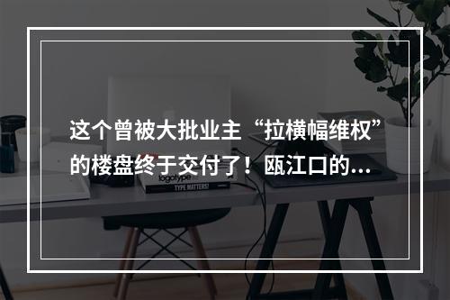 这个曾被大批业主“拉横幅维权”的楼盘终于交付了！瓯江口的做法值得点赞！