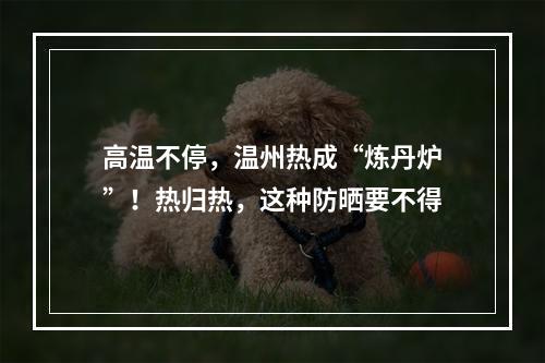 高温不停，温州热成“炼丹炉”！热归热，这种防晒要不得