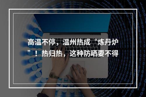 高温不停，温州热成“炼丹炉”！热归热，这种防晒要不得