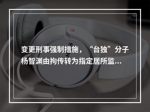 变更刑事强制措施，“台独”分子杨智渊由拘传转为指定居所监视居住