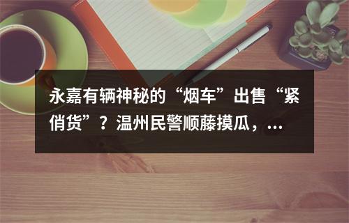 永嘉有辆神秘的“烟车”出售“紧俏货”？温州民警顺藤摸瓜，背后竟涉及…