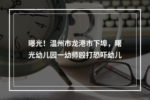 曝光！温州市龙港市下埠，曙光幼儿园一幼师殴打恐吓幼儿