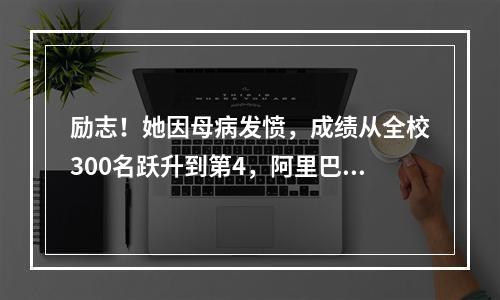 励志！她因母病发愤，成绩从全校300名跃升到第4，阿里巴巴也……