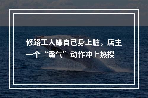 修路工人嫌自已身上脏，店主一个“霸气”动作冲上热搜