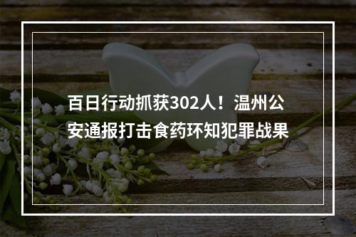 百日行动抓获302人！温州公安通报打击食药环知犯罪战果