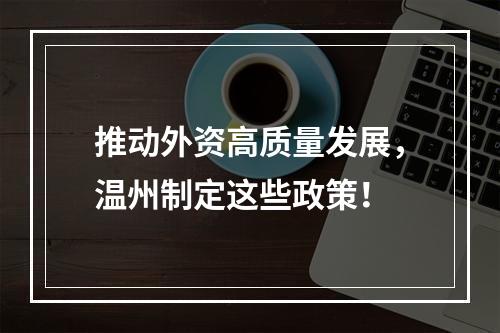 推动外资高质量发展，温州制定这些政策！