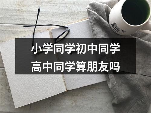 小学同学初中同学高中同学算朋友吗