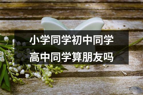 小学同学初中同学高中同学算朋友吗
