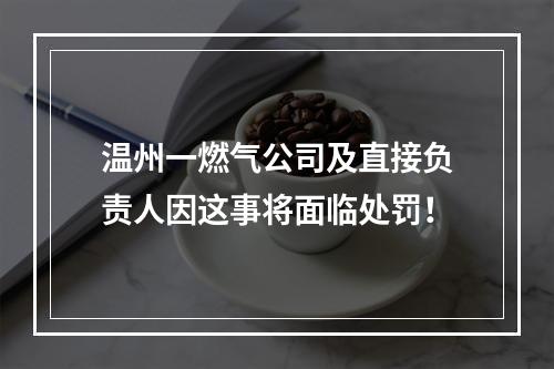 温州一燃气公司及直接负责人因这事将面临处罚！