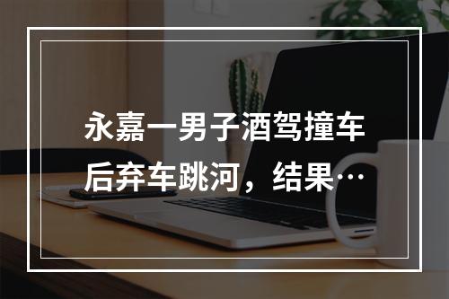 永嘉一男子酒驾撞车后弃车跳河，结果…