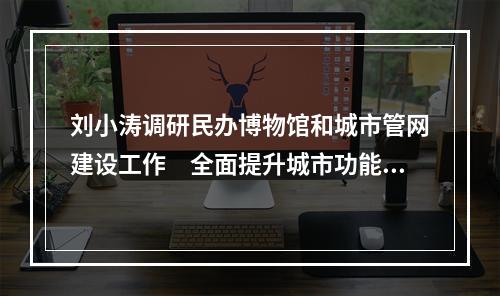 刘小涛调研民办博物馆和城市管网建设工作　全面提升城市功能品质