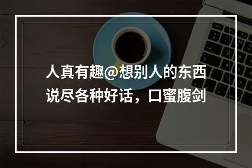 人真有趣@想别人的东西说尽各种好话，口蜜腹剑