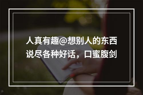 人真有趣@想别人的东西说尽各种好话，口蜜腹剑