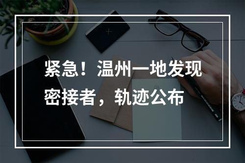 紧急！温州一地发现密接者，轨迹公布