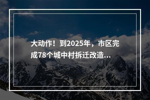 大动作！到2025年，市区完成78个城中村拆迁改造...