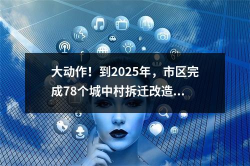 大动作！到2025年，市区完成78个城中村拆迁改造...