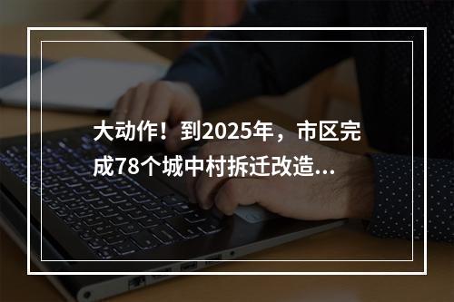 大动作！到2025年，市区完成78个城中村拆迁改造...