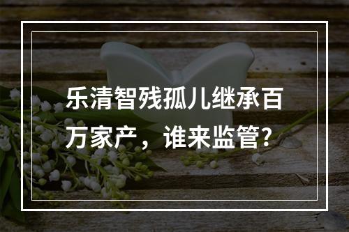 乐清智残孤儿继承百万家产，谁来监管?