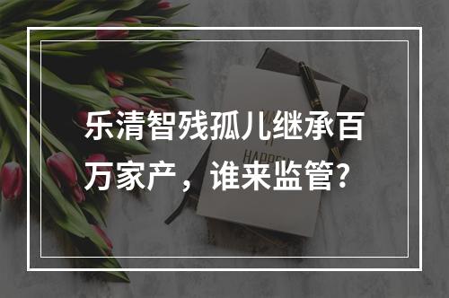 乐清智残孤儿继承百万家产，谁来监管?