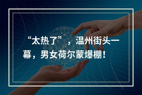 “太热了”，温州街头一幕，男女荷尔蒙爆棚！