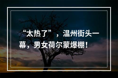 “太热了”，温州街头一幕，男女荷尔蒙爆棚！
