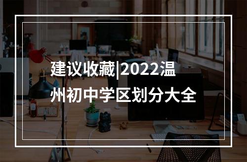 建议收藏|2022温州初中学区划分大全