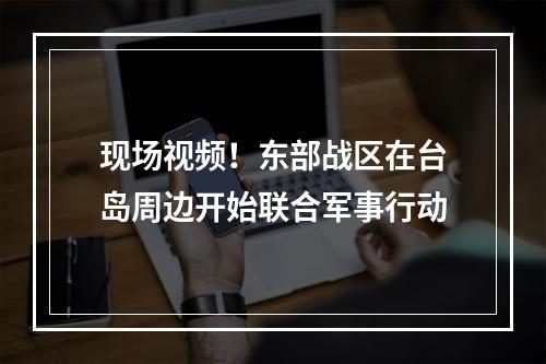 现场视频！东部战区在台岛周边开始联合军事行动