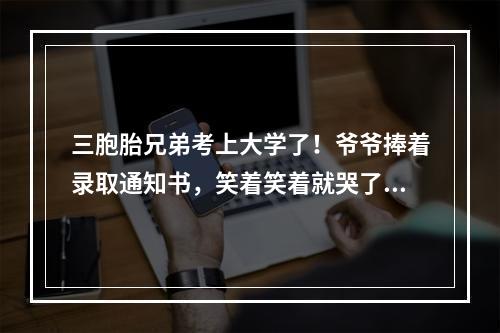 三胞胎兄弟考上大学了！爷爷捧着录取通知书，笑着笑着就哭了…