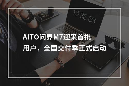 AITO问界M7迎来首批用户，全国交付季正式启动