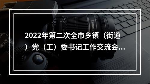 2022年第二次全市乡镇（街道）党（工）委书记工作交流会举行