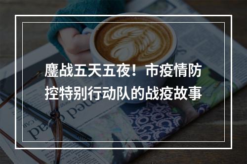 鏖战五天五夜！市疫情防控特别行动队的战疫故事
