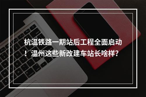杭温铁路一期站后工程全面启动！温州这些新改建车站长啥样？