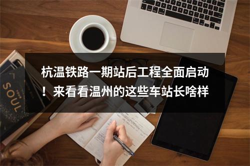 杭温铁路一期站后工程全面启动！来看看温州的这些车站长啥样