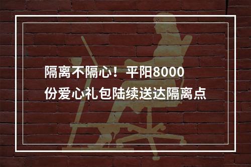 隔离不隔心！平阳8000份爱心礼包陆续送达隔离点