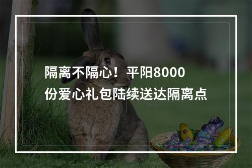 隔离不隔心！平阳8000份爱心礼包陆续送达隔离点