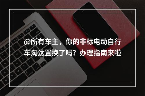 @所有车主，你的非标电动自行车淘汰置换了吗？办理指南来啦