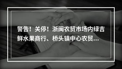 警告！关停！浙闽农贸市场内绿吉鲜水果商行、桥头镇中心农贸市场禽肉摊等38 ...