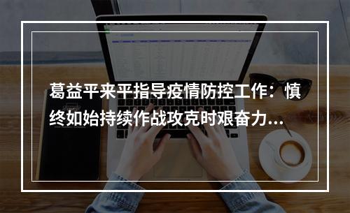 葛益平来平指导疫情防控工作：慎终如始持续作战攻克时艰奋力夺取疫情防控全 ...