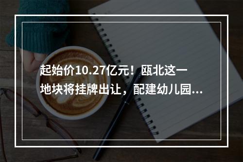 起始价10.27亿元！瓯北这一地块将挂牌出让，配建幼儿园！