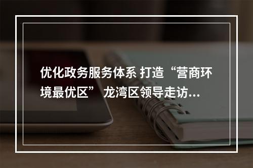 优化政务服务体系 打造“营商环境最优区” 龙湾区领导走访蒲州人大代表联络站