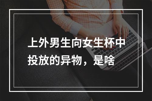 上外男生向女生杯中投放的异物，是啥