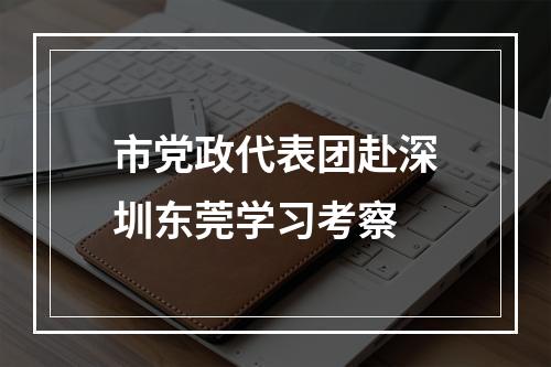 市党政代表团赴深圳东莞学习考察