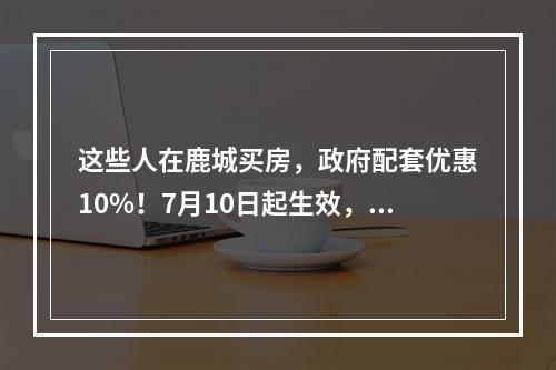 这些人在鹿城买房，政府配套优惠10%！7月10日起生效，试行1年
